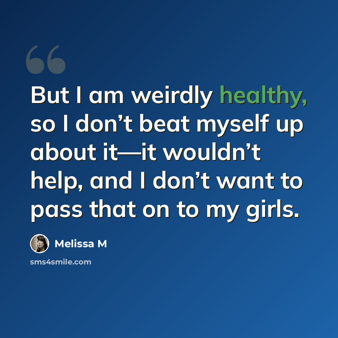 “But I am weirdly healthy, so I don’t beat myself up about it—it wouldn’t help, and I don’t want to pass that on to my girls.” quote by Melissa M