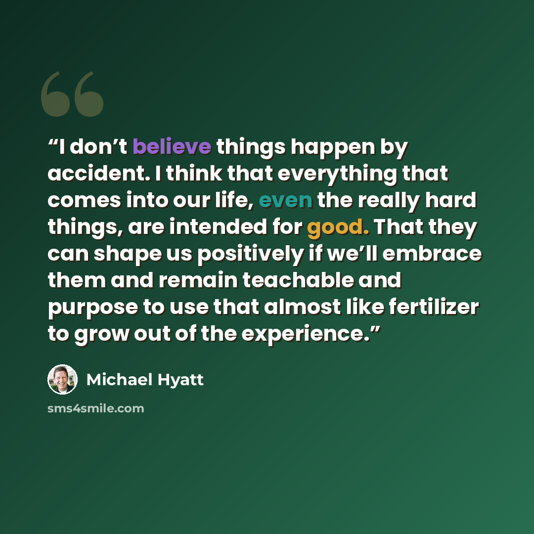 “I don’t believe things happen by accident. I think that everything that comes into our life, even the really hard things, are intended for good. That they can shape us positively if we’ll embrace them and remain teachable and purpose to use that almost like fertilizer to grow out of the experience.” quote by Michael Hyatt