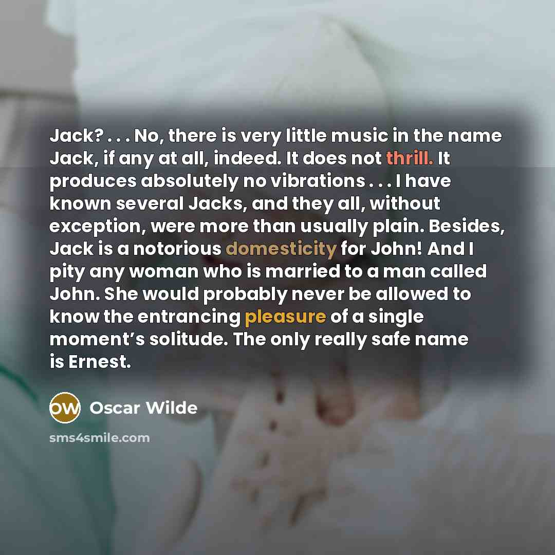 “Jack? . . . No, there is very little music in the name Jack, if any at all, indeed. It does not thrill. It produces absolutely no vibrations . . . I have known several Jacks, and they all, without exception, were more than usually plain. Besides, Jack is a notorious domesticity for John! And I…” quote by Oscar Wilde