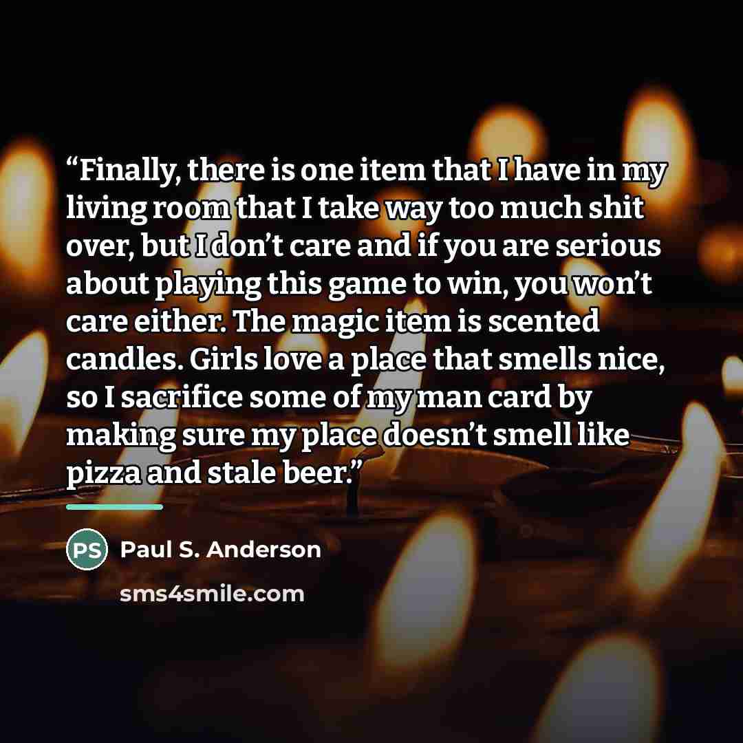 “Finally, there is one item that I have in my living room that I take way too much shit over, but I don’t care and if you are serious about playing this game to win, you won’t care either. The magic item is scented candles. Girls love a place that smells nice, so I sacrifice some of my man card by…” quote by Paul S. Anderson