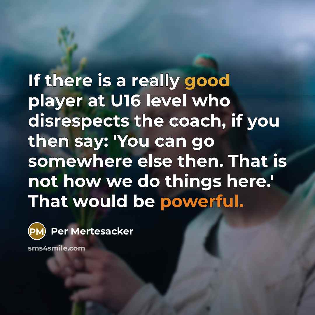 “If there is a really good player at U16 level who disrespects the coach, if you then say: 'You can go somewhere else then. That is not how we do things here.' That would be powerful.” quote by Per Mertesacker