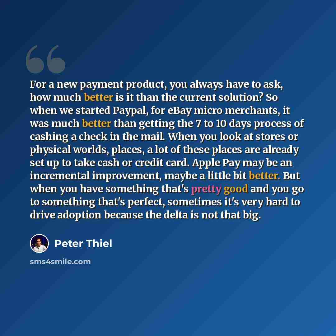 “For a new payment product, you always have to ask, how much better is it than the current solution? So when we started Paypal, for eBay micro merchants, it was much better than getting the 7 to 10 days process of cashing a check in the mail. When you look at stores or physical worlds, places, a…” quote by Peter Thiel
