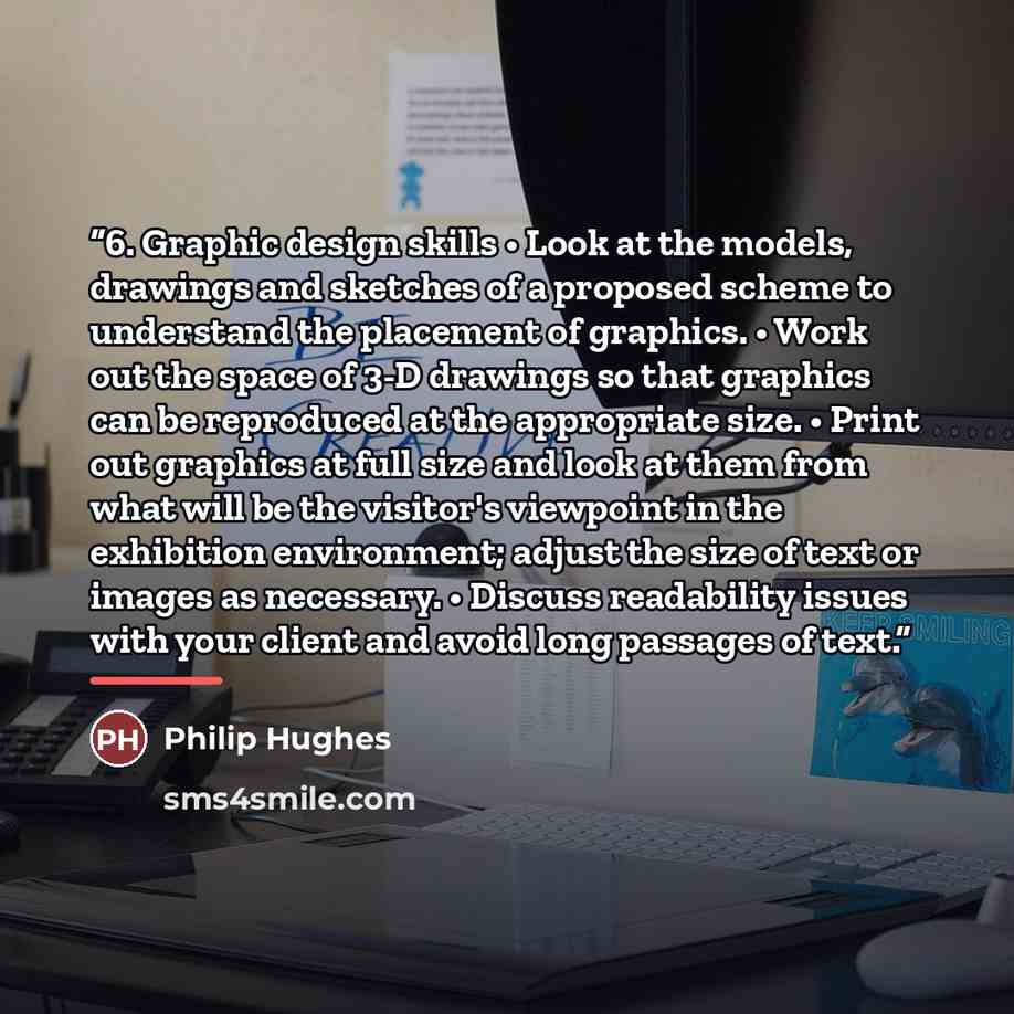 “6. Graphic design skills • Look at the models, drawings and sketches of a proposed scheme to understand the placement of graphics. • Work out the space of 3-D drawings so that graphics can be reproduced at the appropriate size. • Print out graphics at full size and look at them from what will be…” quote by Philip Hughes