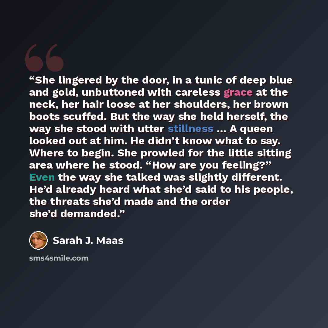 “She lingered by the door, in a tunic of deep blue and gold, unbuttoned with careless grace at the neck, her hair loose at her shoulders, her brown boots scuffed. But the way she held herself, the way she stood with utter stillness … A queen looked out at him. He didn’t know what to say. Where to…” quote by Sarah J. Maas