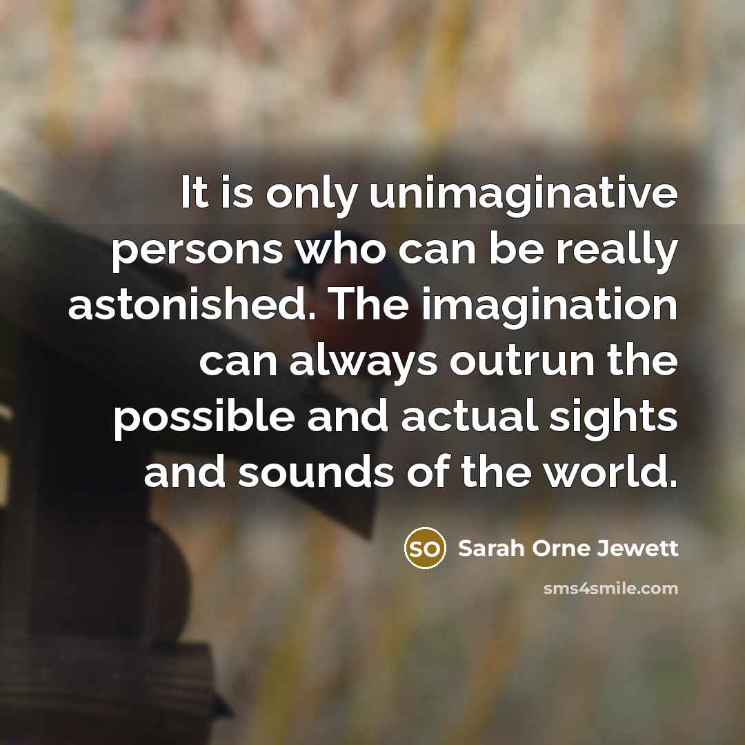 “It is only unimaginative persons who can be really astonished. The imagination can always outrun the possible and actual sights and sounds of the world.” quote by Sarah Orne Jewett
