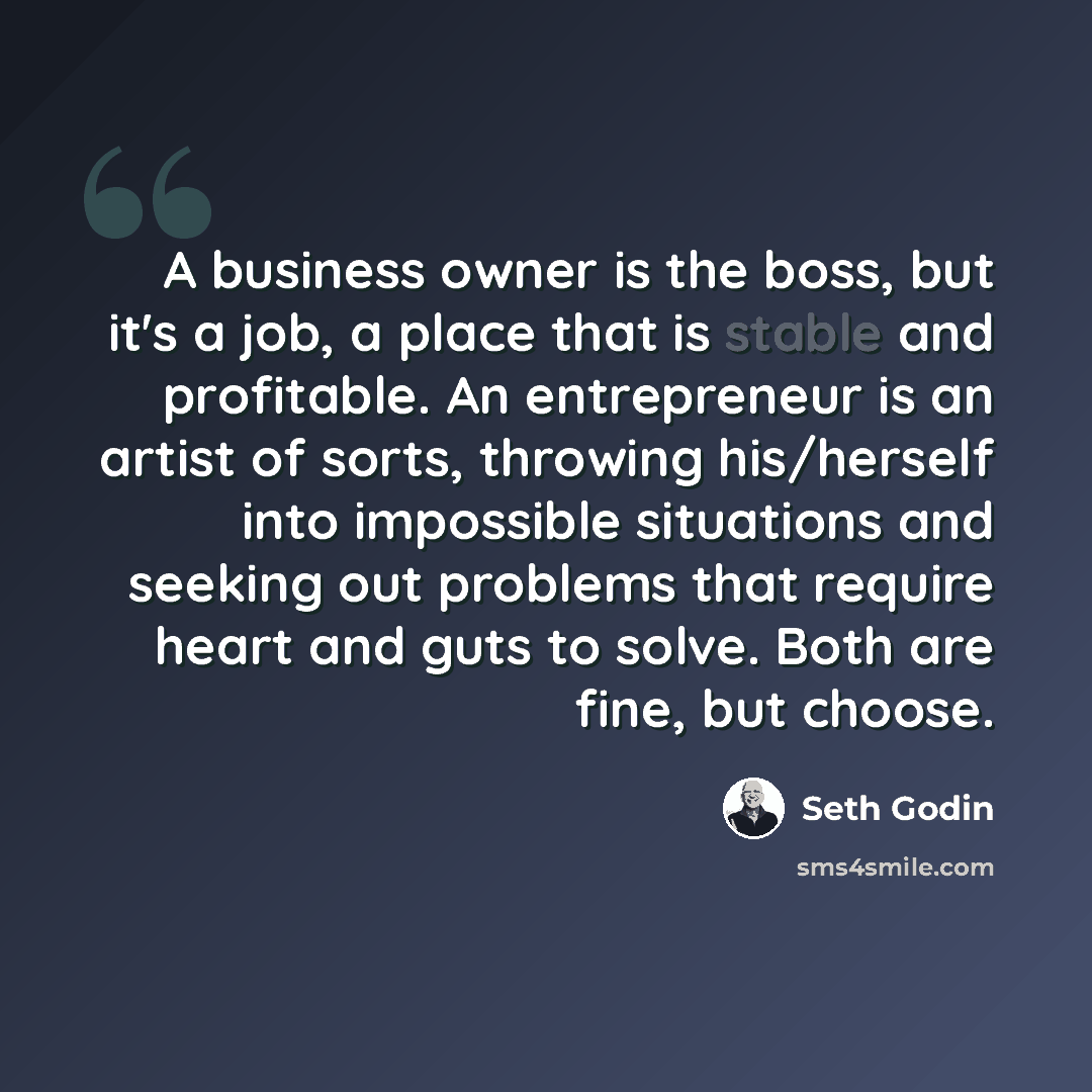 “A business owner is the boss, but it's a job, a place that is stable and profitable. An entrepreneur is an artist of sorts, throwing his/herself into impossible situations and seeking out problems that require heart and guts to solve. Both are fine, but choose.” quote by Seth Godin