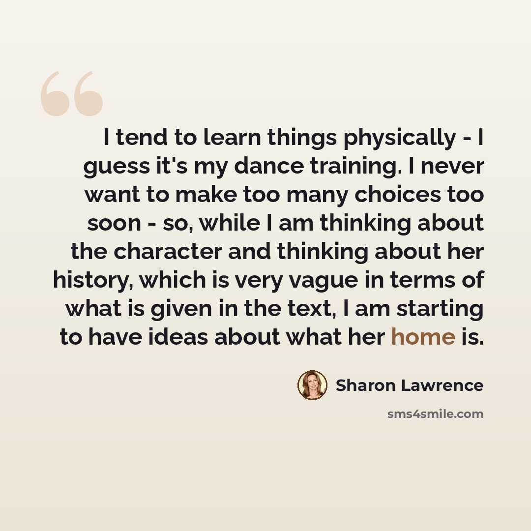 “I tend to learn things physically - I guess it's my dance training. I never want to make too many choices too soon - so, while I am thinking about the character and thinking about her history, which is very vague in terms of what is given in the text, I am starting to have ideas about what her…” quote by Sharon Lawrence