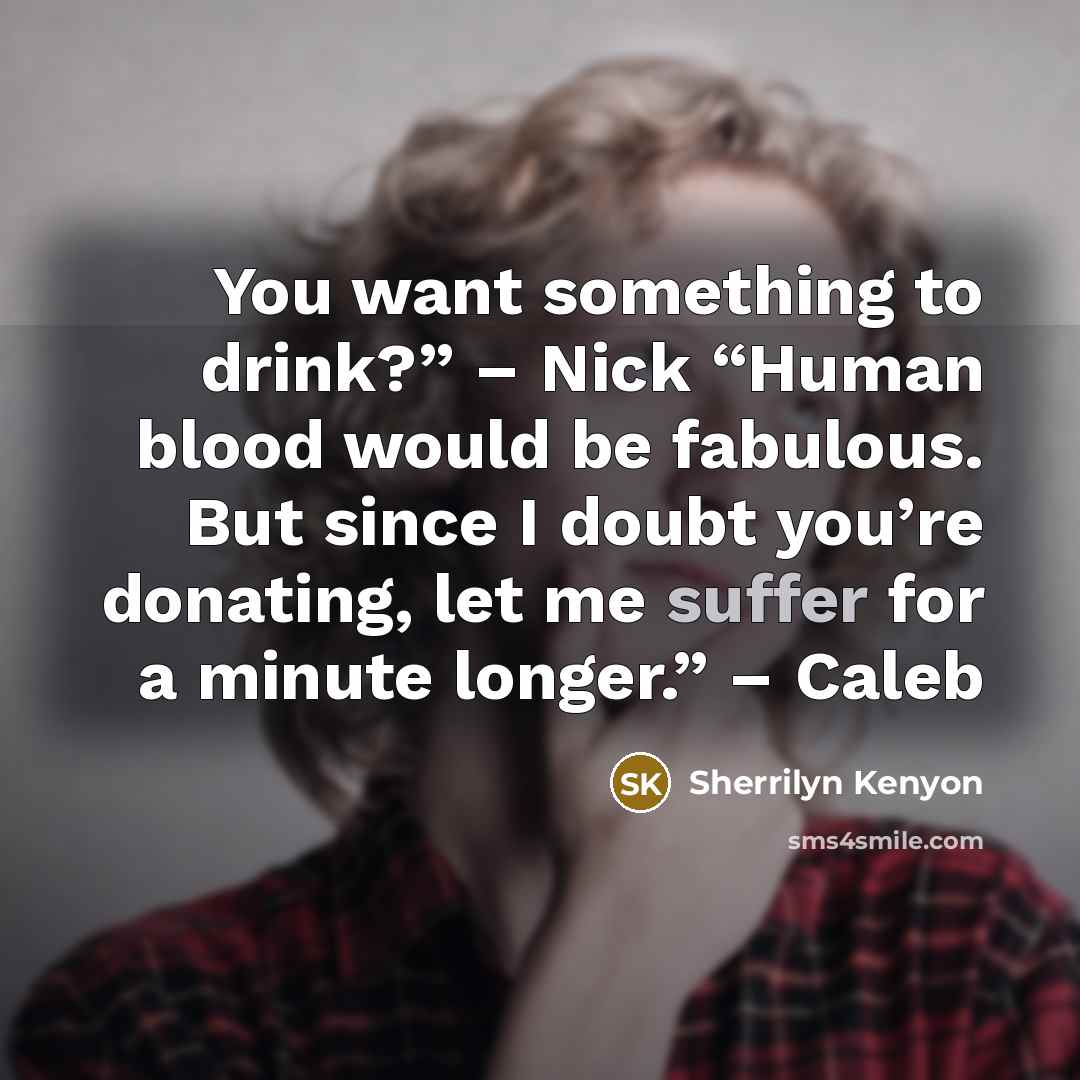 “You want something to drink?” – Nick “Human blood would be fabulous. But since I doubt you’re donating, let me suffer for a minute longer.” – Caleb” quote by Sherrilyn Kenyon
