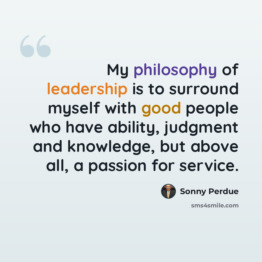 “My philosophy of leadership is to surround myself with good people who have ability, judgment and knowledge, but above all, a passion for service.” quote by Sonny Perdue