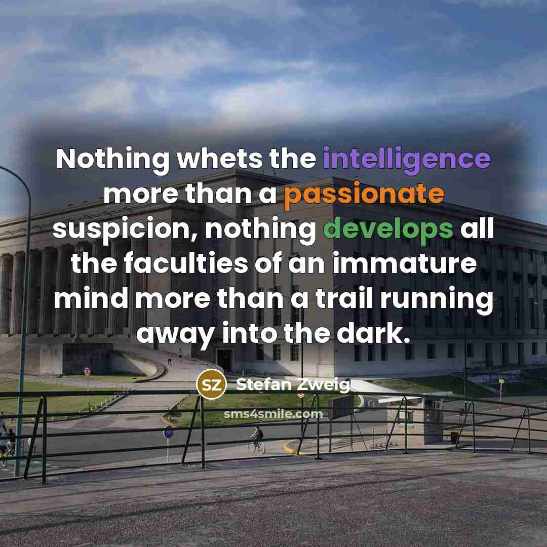 “Nothing whets the intelligence more than a passionate suspicion, nothing develops all the faculties of an immature mind more than a trail running away into the dark.” quote by Stefan Zweig