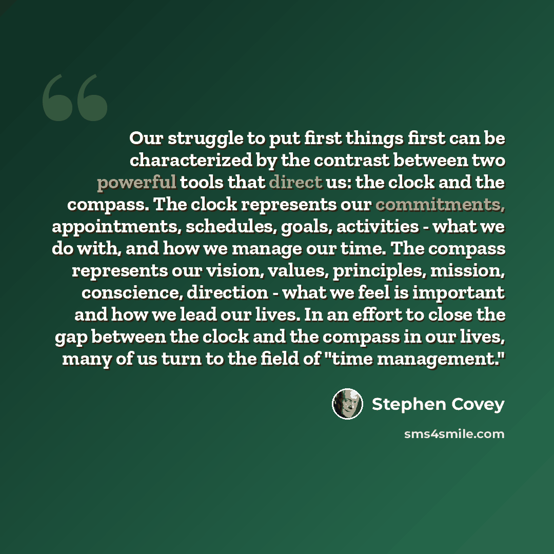“Our struggle to put first things first can be characterized by the contrast between two powerful tools that direct us: the clock and the compass. The clock represents our commitments, appointments, schedules, goals, activities - what we do with, and how we manage our time. The compass represents…” quote by Stephen Covey