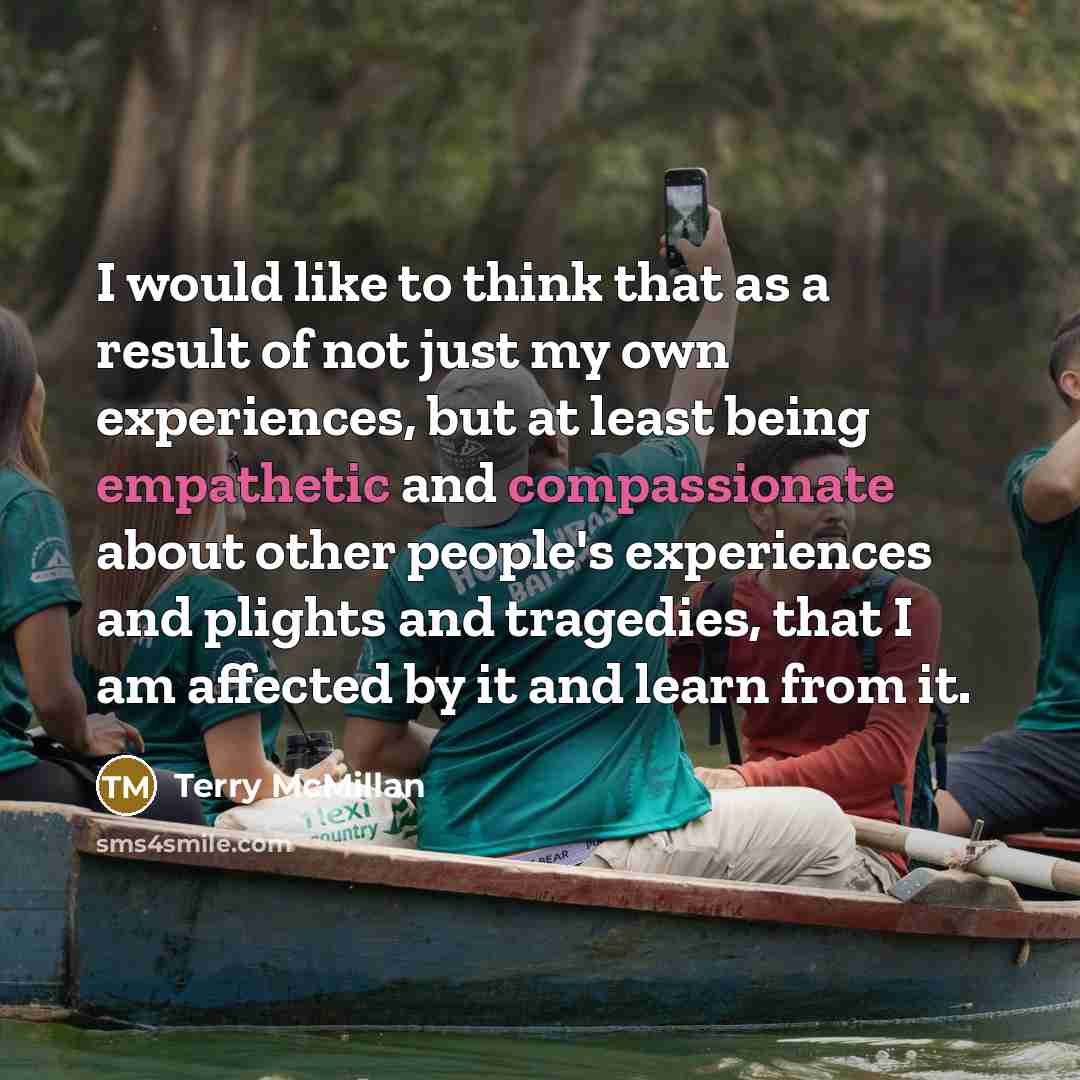 “I would like to think that as a result of not just my own experiences, but at least being empathetic and compassionate about other people's experiences and plights and tragedies, that I am affected by it and learn from it.” quote by Terry McMillan