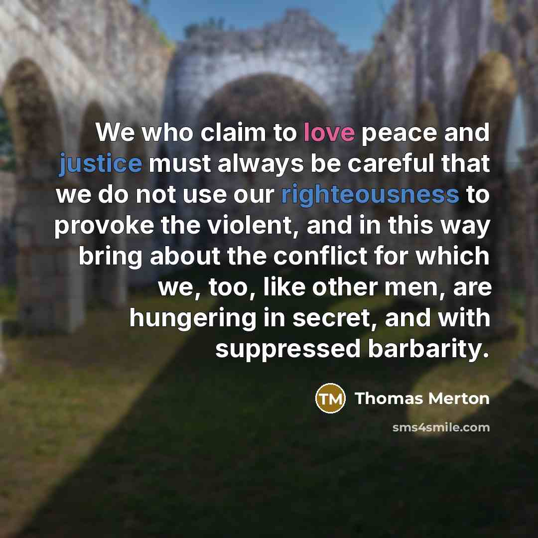 “We who claim to love peace and justice must always be careful that we do not use our righteousness to provoke the violent, and in this way bring about the conflict for which we, too, like other men, are hungering in secret, and with suppressed barbarity.” quote by Thomas Merton