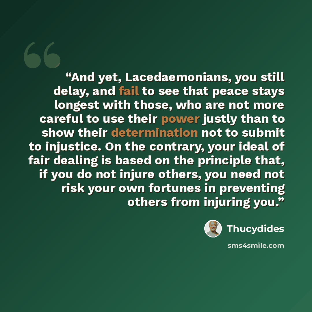 “And yet, Lacedaemonians, you still delay, and fail to see that peace stays longest with those, who are not more careful to use their power justly than to show their determination not to submit to injustice. On the contrary, your ideal of fair dealing is based on the principle that, if you do not…” quote by Thucydides