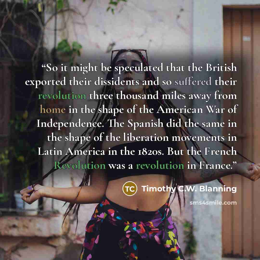 “So it might be speculated that the British exported their dissidents and so suffered their revolution three thousand miles away from home in the shape of the American War of Independence. The Spanish did the same in the shape of the liberation movements in Latin America in the 1820s. But the…” quote by Timothy C.W. Blanning