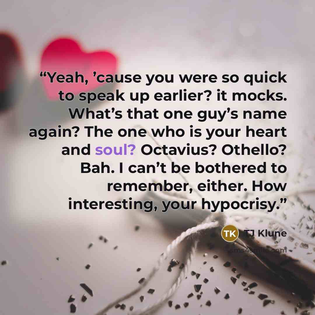 “Yeah, ’cause you were so quick to speak up earlier? it mocks. What’s that one guy’s name again? The one who is your heart and soul? Octavius? Othello? Bah. I can’t be bothered to remember, either. How interesting, your hypocrisy.” quote by TJ Klune