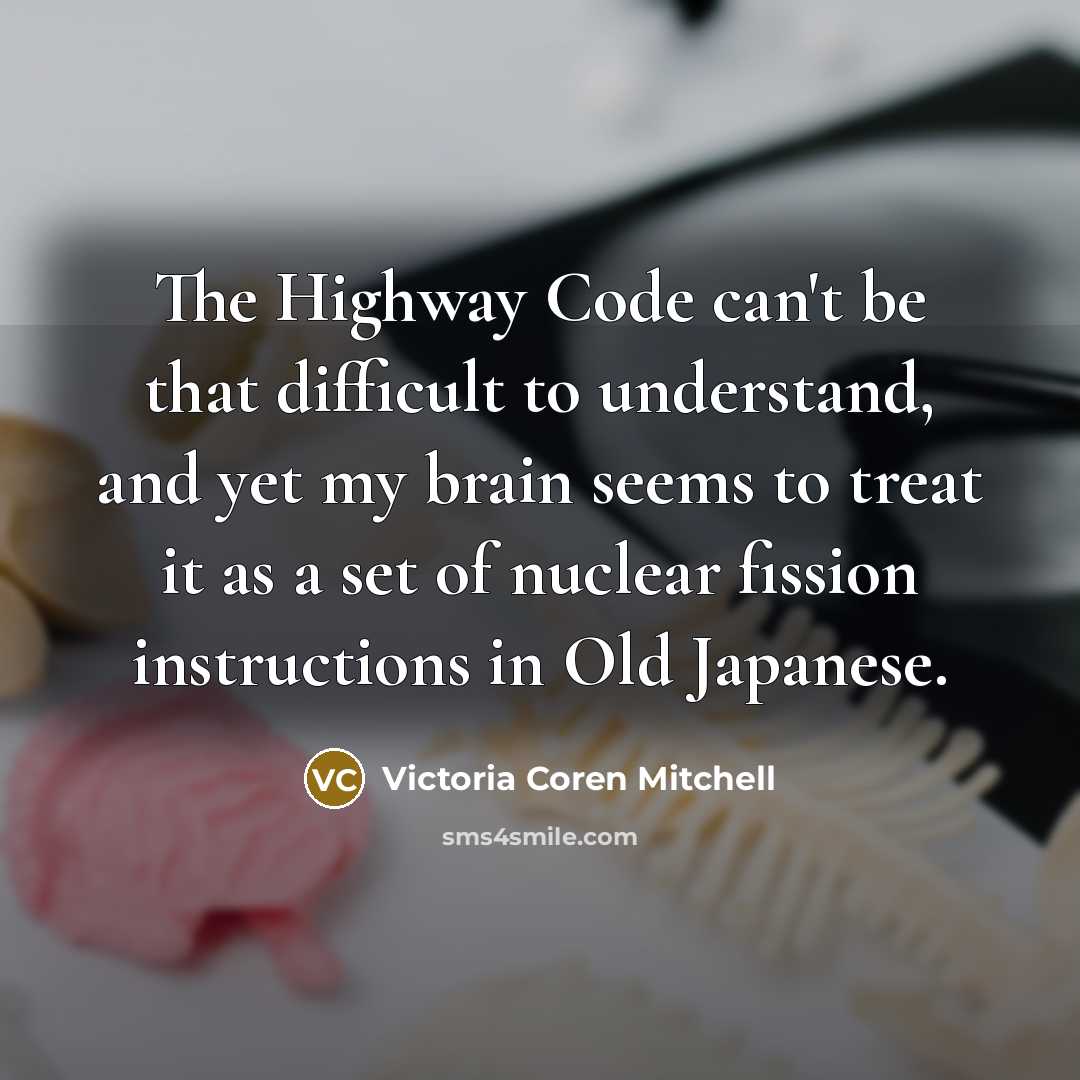 “The Highway Code can't be that difficult to understand, and yet my brain seems to treat it as a set of nuclear fission instructions in Old Japanese.” quote by Victoria Coren Mitchell