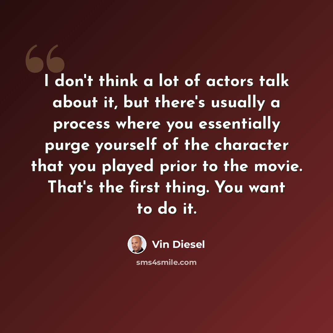“I don't think a lot of actors talk about it, but there's usually a process where you essentially purge yourself of the character that you played prior to the movie. That's the first thing. You want to do it.” quote by Vin Diesel