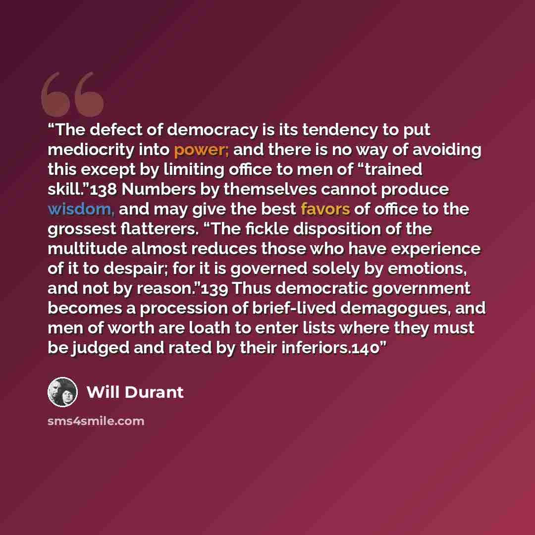 “The defect of democracy is its tendency to put mediocrity into power; and there is no way of avoiding this except by limiting office to men of “trained skill.”138 Numbers by themselves cannot produce wisdom, and may give the best favors of office to the grossest flatterers. “The fickle disposition…” quote by Will Durant