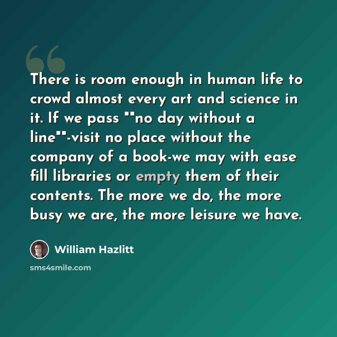 “There is room enough in human life to crowd almost every art and science in it. If we pass ""no day without a line""-visit no place without the company of a book-we may with ease fill libraries or empty them of their contents. The more we do, the more busy we are, the more leisure we have.” quote by William Hazlitt