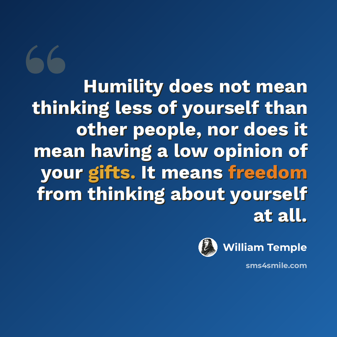 “Humility does not mean thinking less of yourself than other people, nor does it mean having a low opinion of your gifts. It means freedom from thinking about yourself at all.” quote by William Temple