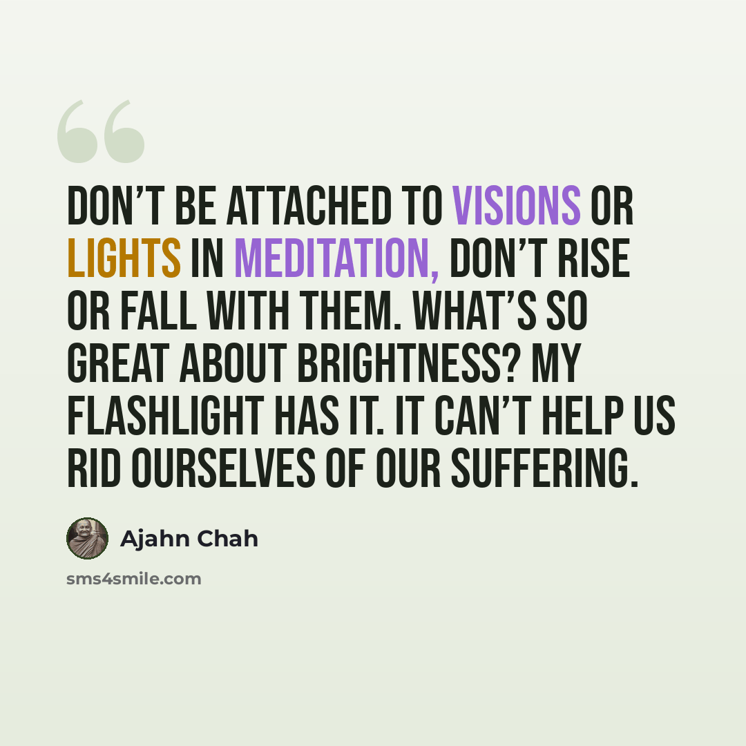 “Don’t be attached to visions or lights in meditation, don’t rise or fall with them. What’s so great about brightness? My flashlight has it. It can’t help us rid ourselves of our suffering.” quote by Ajahn Chah