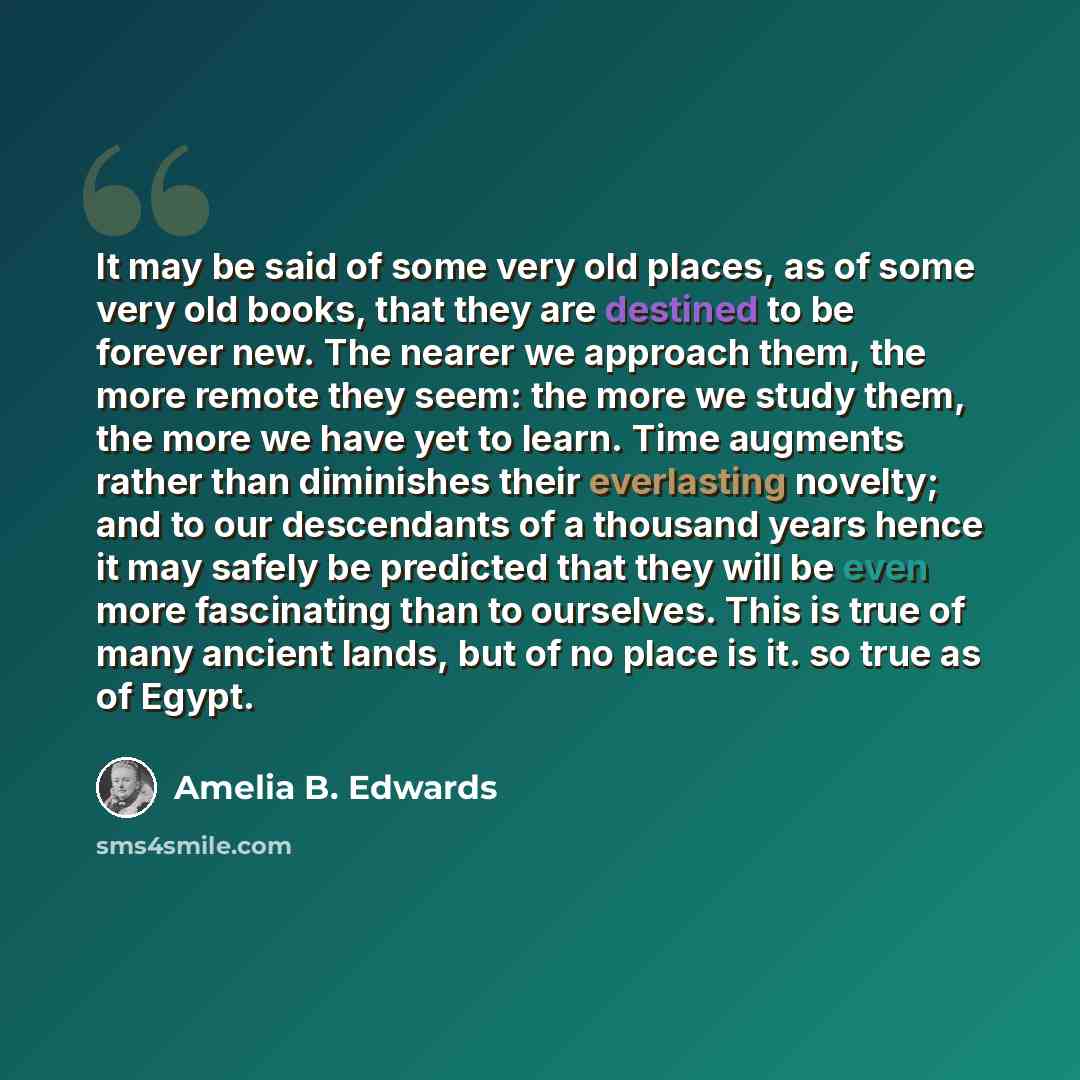 “It may be said of some very old places, as of some very old books, that they are destined to be forever new. The nearer we approach them, the more remote they seem: the more we study them, the more we have yet to learn. Time augments rather than diminishes their everlasting novelty; and to our…” quote by Amelia B. Edwards