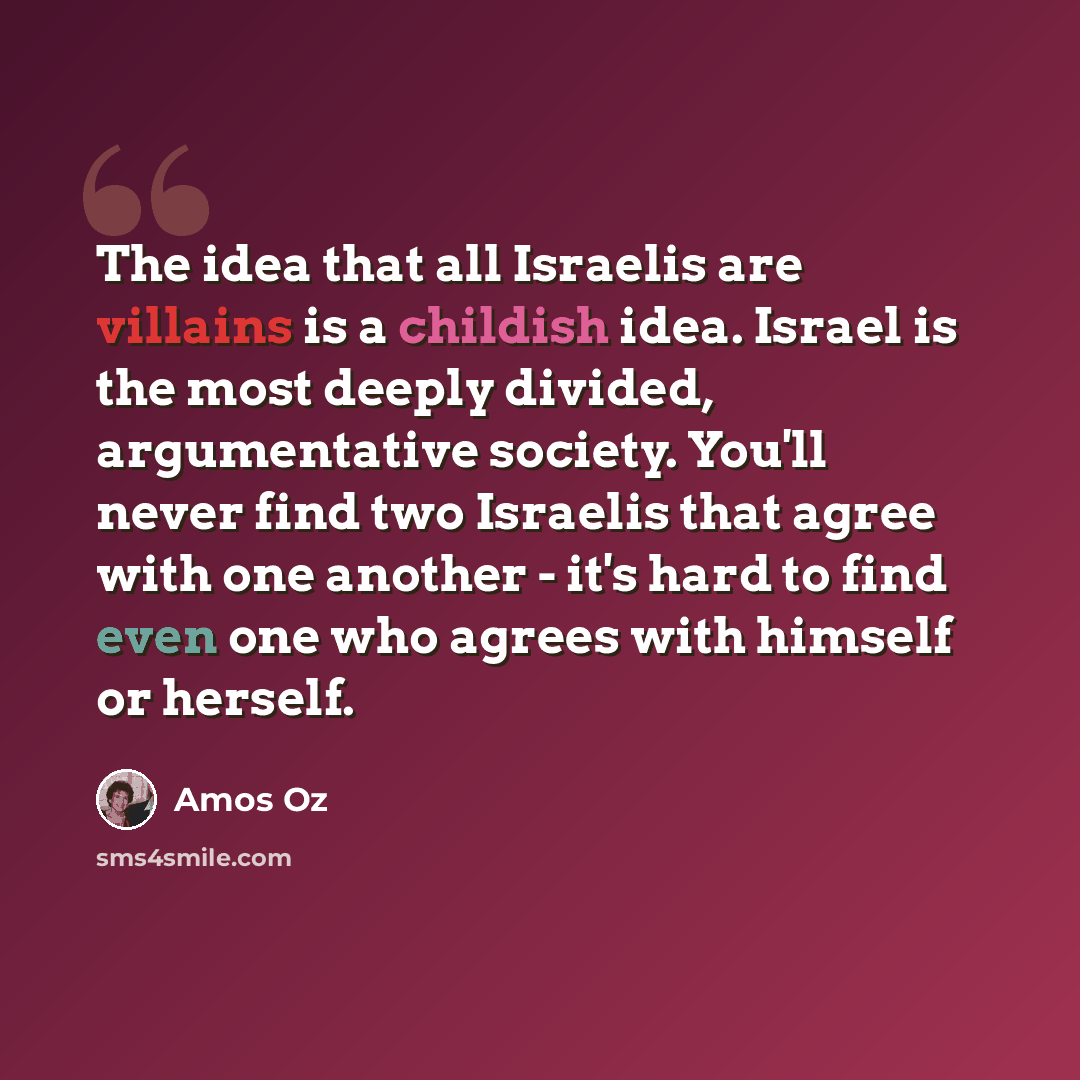 “The idea that all Israelis are villains is a childish idea. Israel is the most deeply divided, argumentative society. You'll never find two Israelis that agree with one another - it's hard to find even one who agrees with himself or herself.” quote by Amos Oz