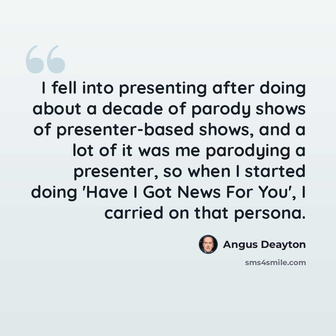 “I fell into presenting after doing about a decade of parody shows of presenter-based shows, and a lot of it was me parodying a presenter, so when I started doing 'Have I Got News For You', I carried on that persona.” quote by Angus Deayton