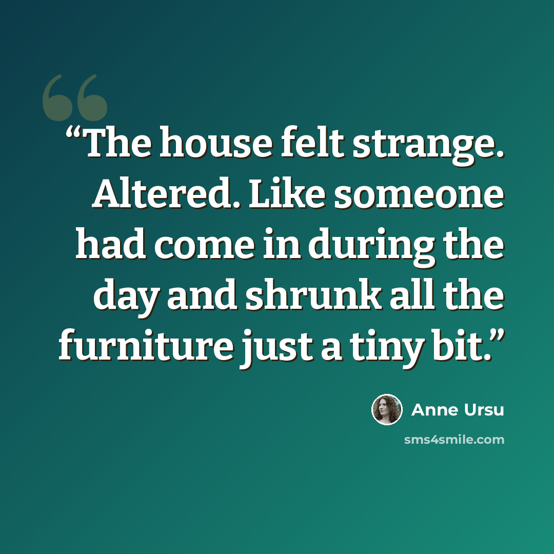 “The house felt strange. Altered. Like someone had come in during the day and shrunk all the furniture just a tiny bit.” quote by Anne Ursu