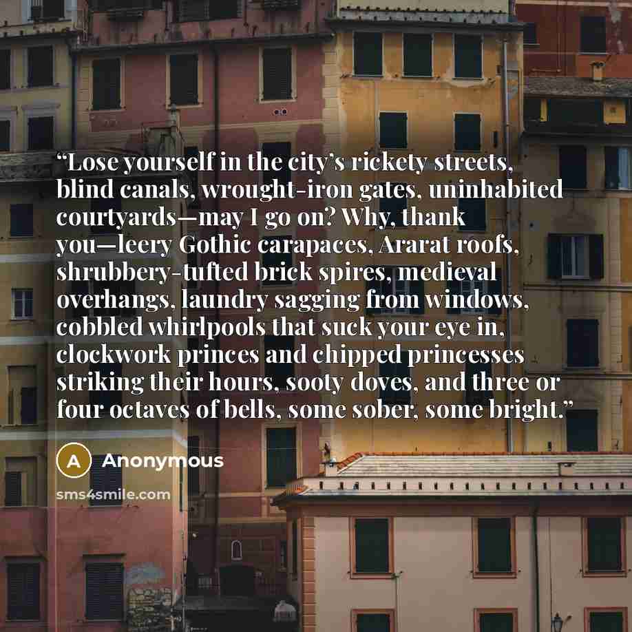 “Lose yourself in the city’s rickety streets, blind canals, wrought-iron gates, uninhabited courtyards—may I go on? Why, thank you—leery Gothic carapaces, Ararat roofs, shrubbery-tufted brick spires, medieval overhangs, laundry sagging from windows, cobbled whirlpools that suck your eye in…” quote by Anonymous