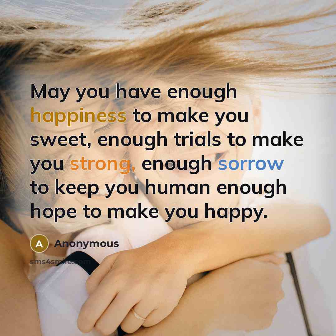 “May you have enough happiness to make you sweet, enough trials to make you strong, enough sorrow to keep you human enough hope to make you happy.” quote by Anonymous