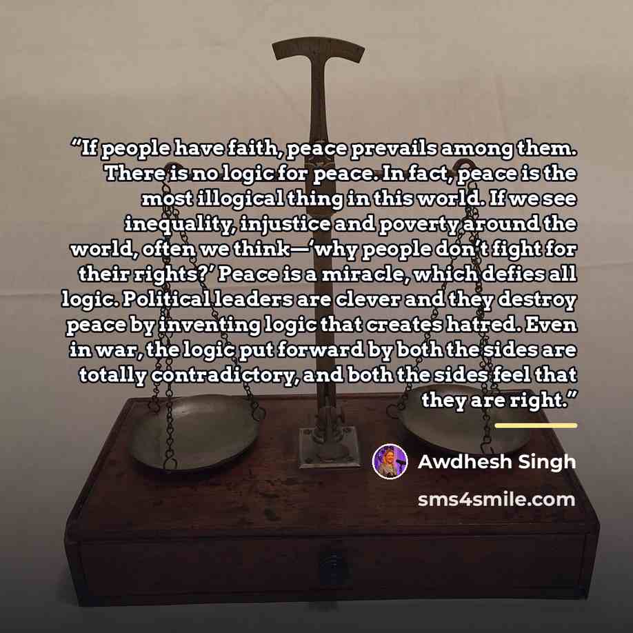 “If people have faith, peace prevails among them. There is no logic for peace. In fact, peace is the most illogical thing in this world. If we see inequality, injustice and poverty around the world, often we think—‘why people don’t fight for their rights?’ Peace is a miracle, which defies all…” quote by Awdhesh Singh
