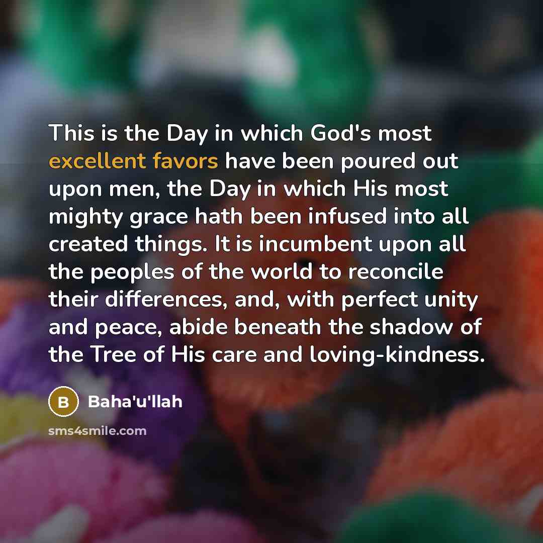 “This is the Day in which God's most excellent favors have been poured out upon men, the Day in which His most mighty grace hath been infused into all created things. It is incumbent upon all the peoples of the world to reconcile their differences, and, with perfect unity and peace, abide beneath…” quote by Bahá'u'lláh