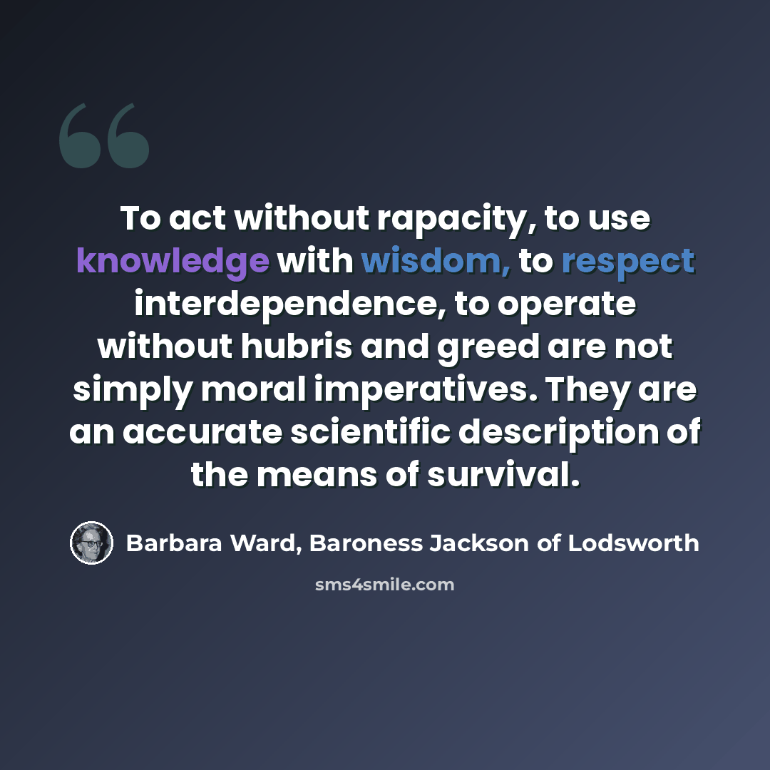 “To act without rapacity, to use knowledge with wisdom, to respect interdependence, to operate without hubris and greed are not simply moral imperatives. They are an accurate scientific description of the means of survival.” quote by Barbara Ward, Baroness Jackson of Lodsworth