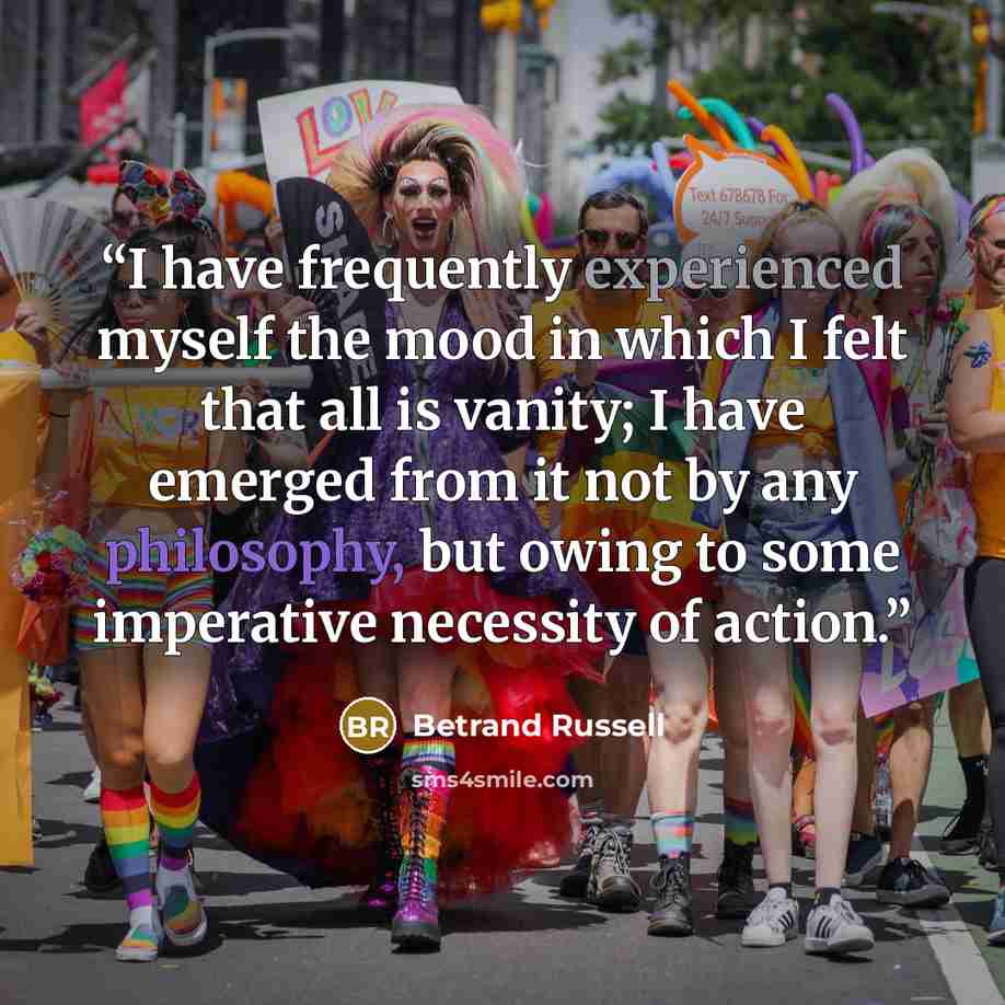 “I have frequently experienced myself the mood in which I felt that all is vanity; I have emerged from it not by any philosophy, but owing to some imperative necessity of action.” quote by Betrand Russell