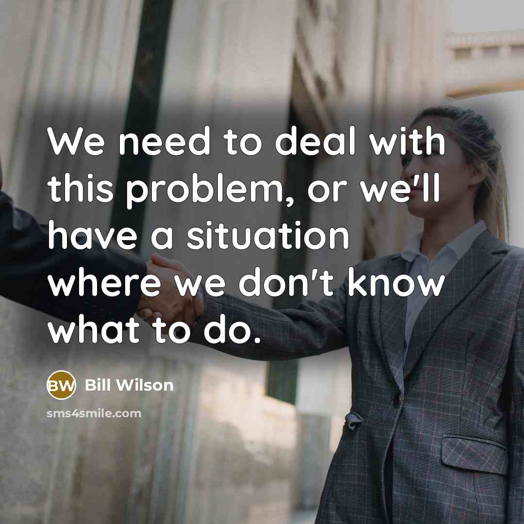 “We need to deal with this problem, or we'll have a situation where we don't know what to do.” quote by Bill Wilson