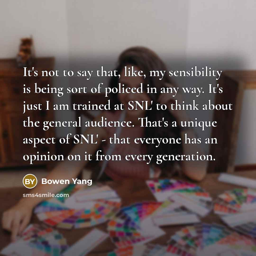 “It's not to say that, like, my sensibility is being sort of policed in any way. It's just I am trained at SNL' to think about the general audience. That's a unique aspect of SNL' - that everyone has an opinion on it from every generation.” quote by Bowen Yang