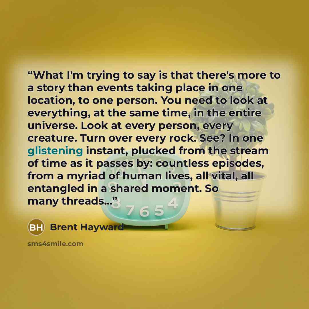 “What I'm trying to say is that there's more to a story than events taking place in one location, to one person. You need to look at everything, at the same time, in the entire universe. Look at every person, every creature. Turn over every rock. See? In one glistening instant, plucked from the…” quote by Brent Hayward