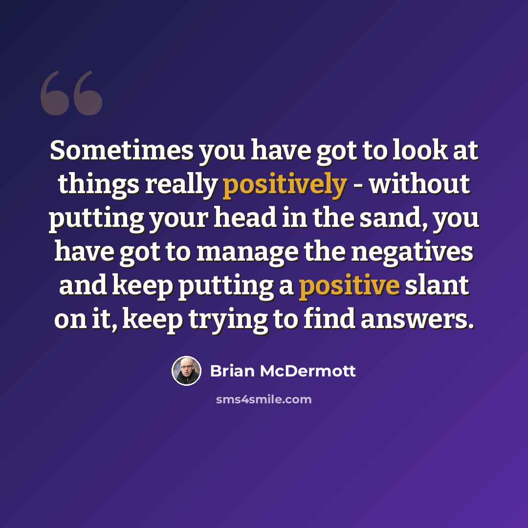 “Sometimes you have got to look at things really positively - without putting your head in the sand, you have got to manage the negatives and keep putting a positive slant on it, keep trying to find answers.” quote by Brian McDermott