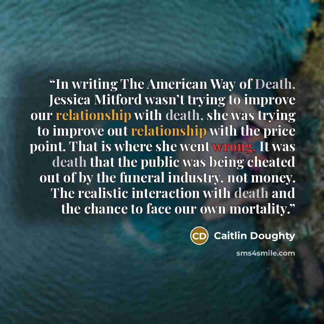 “In writing The American Way of Death, Jessica Mitford wasn’t trying to improve our relationship with death, she was trying to improve out relationship with the price point. That is where she went wrong. It was death that the public was being cheated out of by the funeral industry, not money. The…” quote by Caitlin Doughty