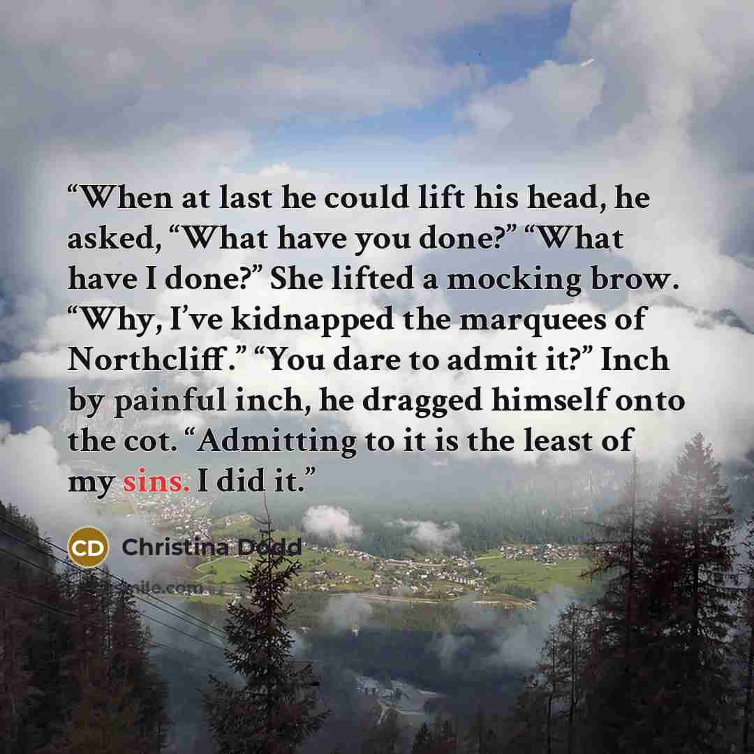 “When at last he could lift his head, he asked, “What have you done?” “What have I done?” She lifted a mocking brow. “Why, I’ve kidnapped the marquees of Northcliff.” “You dare to admit it?” Inch by painful inch, he dragged himself onto the cot. “Admitting to it is the least of my sins. I did it.” quote by Christina Dodd