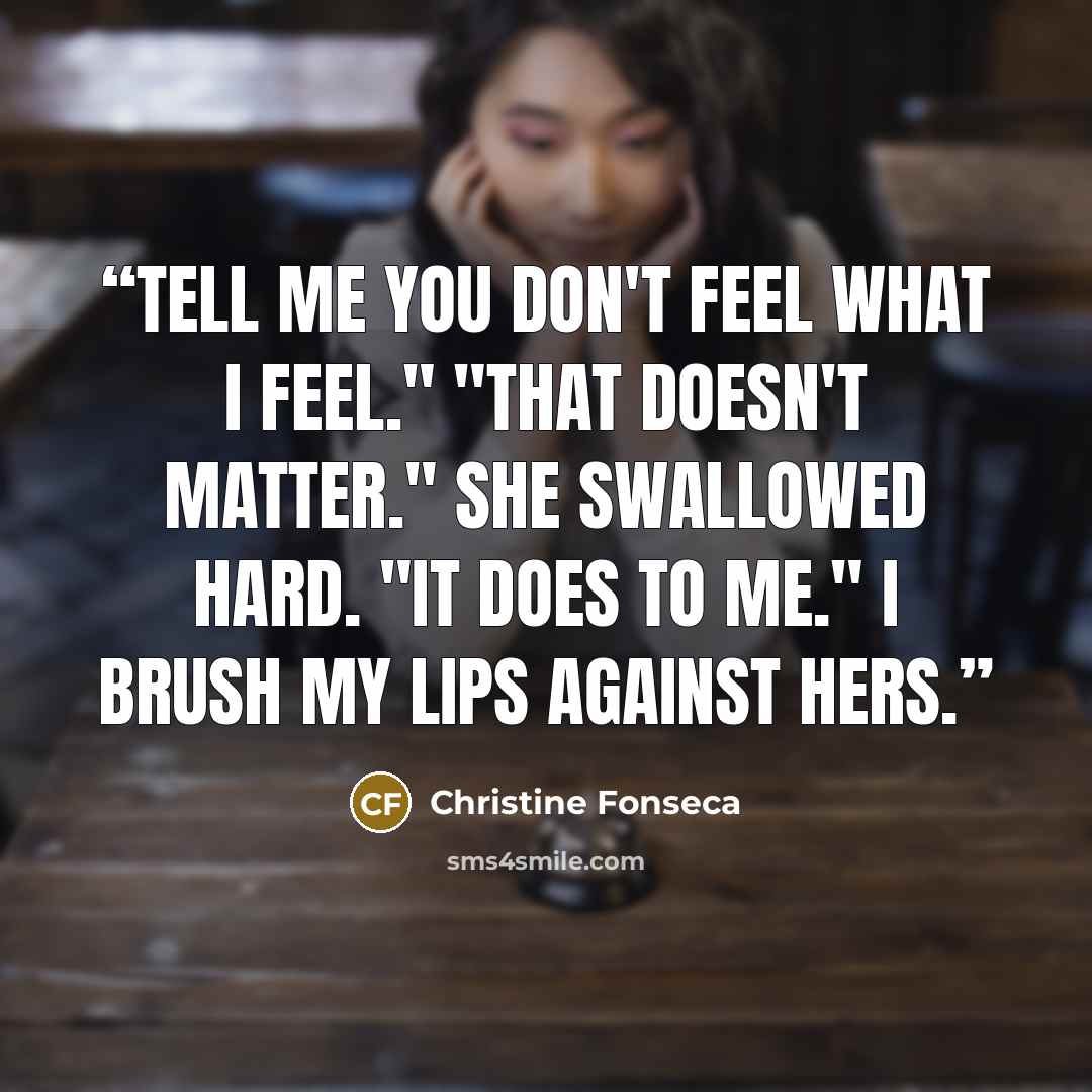 “Tell me you don't feel what I feel." "That doesn't matter." She swallowed hard. "It does to me." I brush my lips against hers.” quote by Christine Fonseca