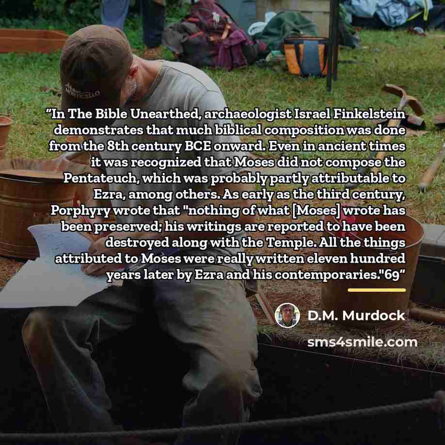 “In The Bible Unearthed, archaeologist Israel Finkelstein demonstrates that much biblical composition was done from the 8th century BCE onward. Even in ancient times it was recognized that Moses did not compose the Pentateuch, which was probably partly attributable to Ezra, among others. As early…” quote by D.M. Murdock