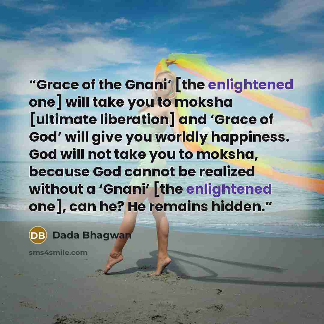 “Grace of the Gnani’ [the enlightened one] will take you to moksha [ultimate liberation] and ‘Grace of God’ will give you worldly happiness. God will not take you to moksha, because God cannot be realized without a ‘Gnani’ [the enlightened one], can he? He remains hidden.” quote by Dada Bhagwan