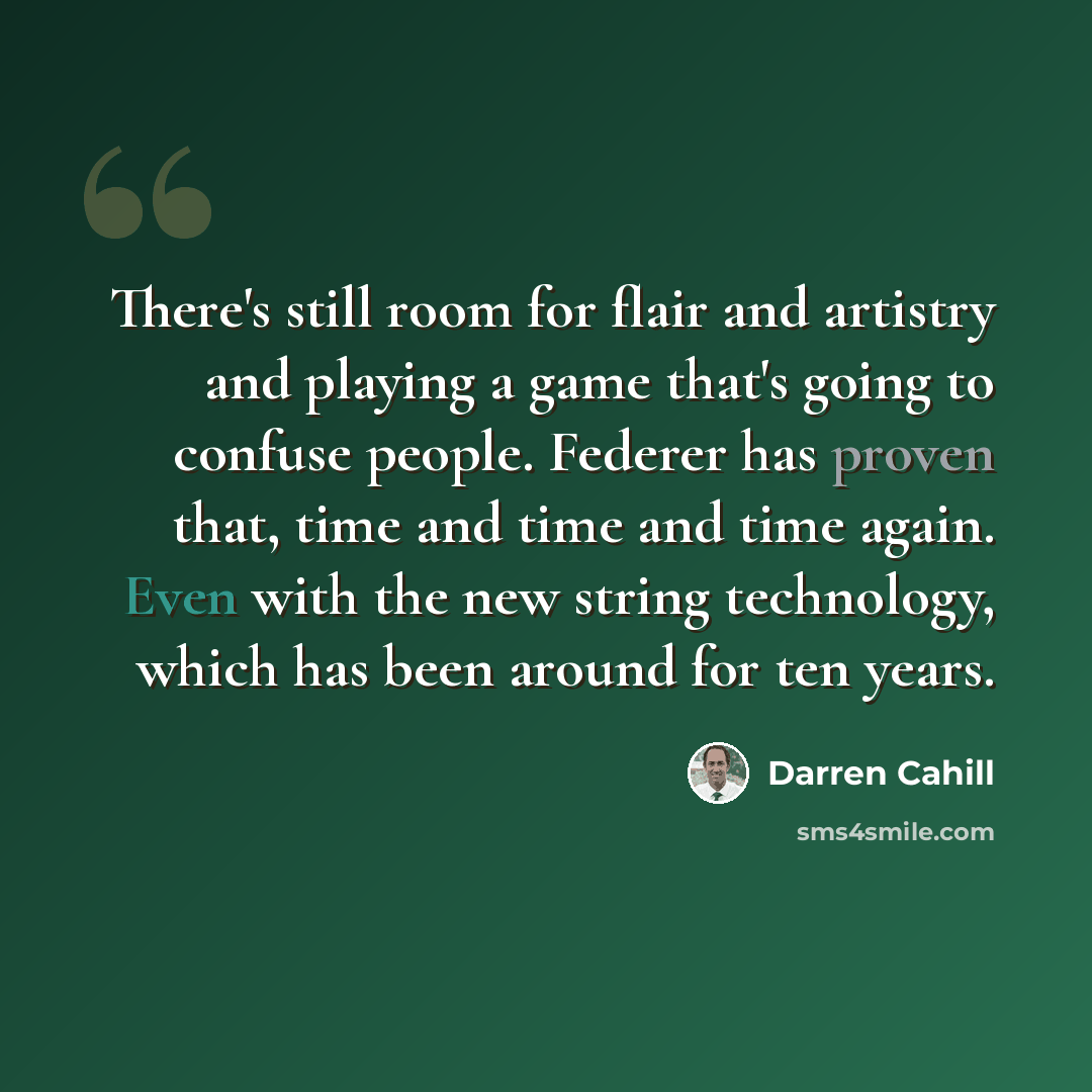“There's still room for flair and artistry and playing a game that's going to confuse people. Federer has proven that, time and time and time again. Even with the new string technology, which has been around for ten years.” quote by Darren Cahill