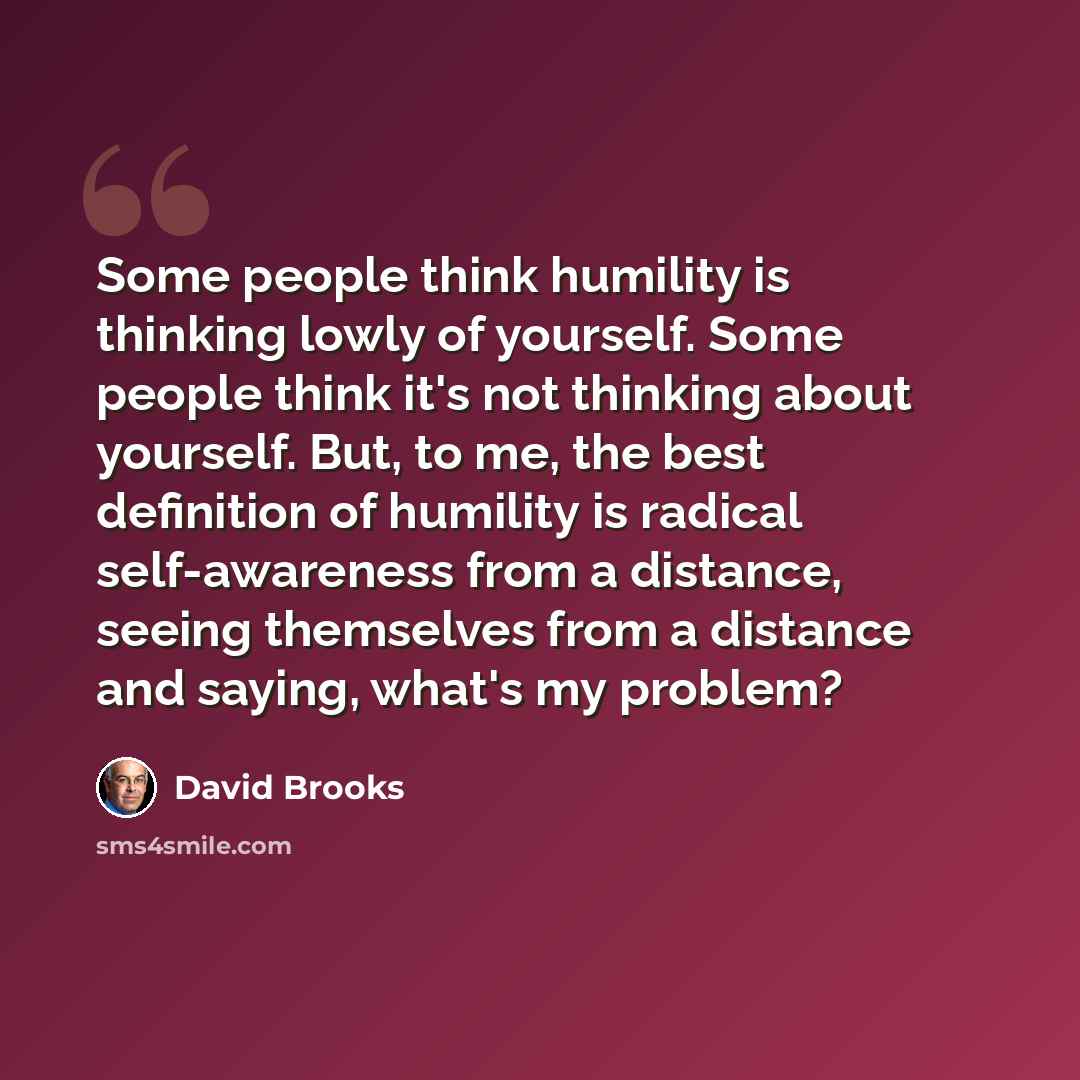 “Some people think humility is thinking lowly of yourself. Some people think it's not thinking about yourself. But, to me, the best definition of humility is radical self-awareness from a distance, seeing themselves from a distance and saying, what's my problem?” quote by David Brooks