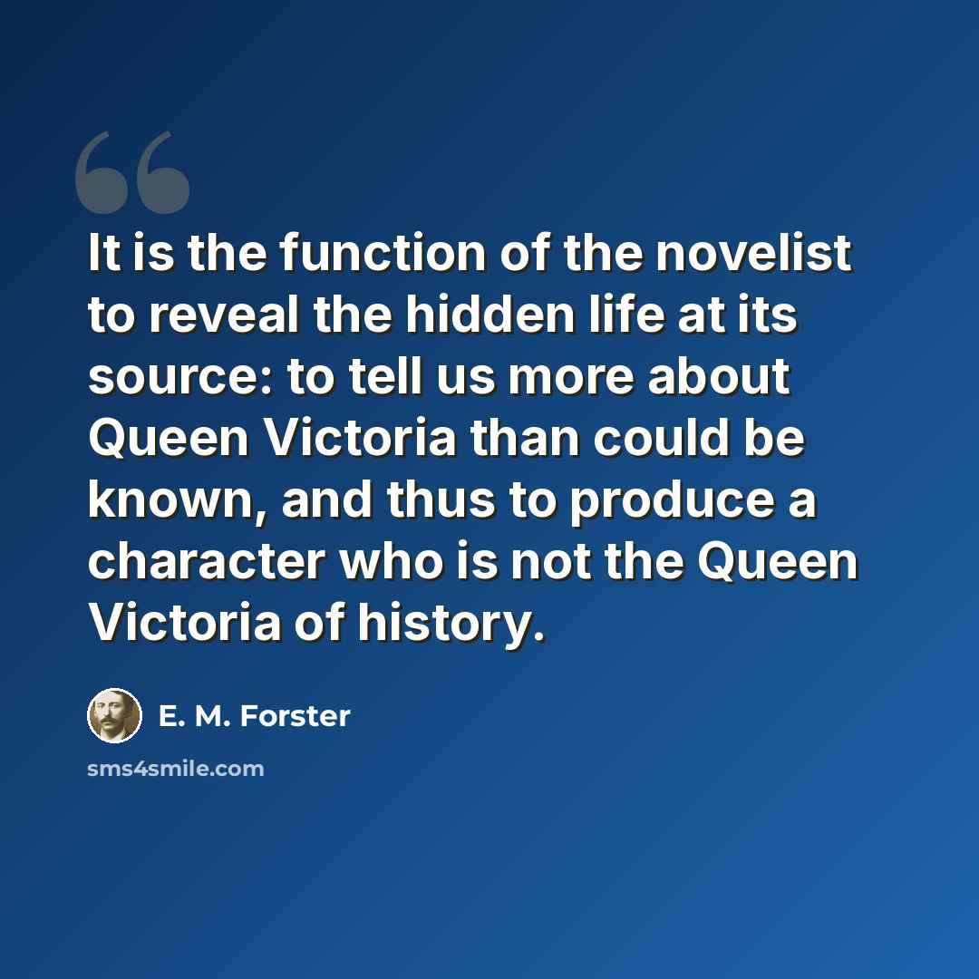 “It is the function of the novelist to reveal the hidden life at its source: to tell us more about Queen Victoria than could be known, and thus to produce a character who is not the Queen Victoria of history.” quote by E. M. Forster