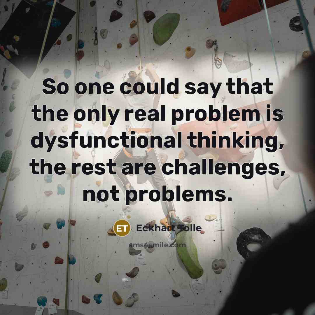 “So one could say that the only real problem is dysfunctional thinking, the rest are challenges, not problems.” quote by Eckhart Tolle