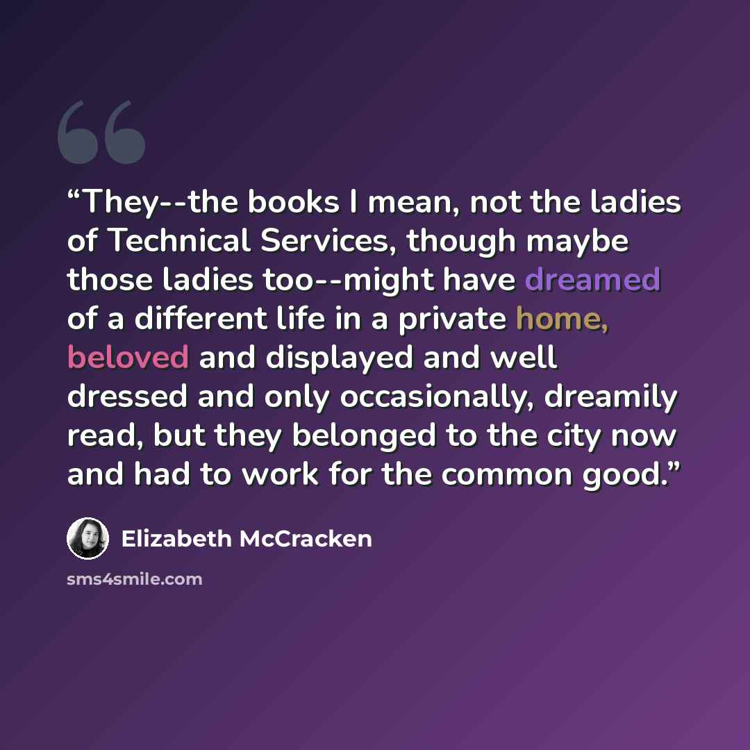 “They--the books I mean, not the ladies of Technical Services, though maybe those ladies too--might have dreamed of a different life in a private home, beloved and displayed and well dressed and only occasionally, dreamily read, but they belonged to the city now and had to work for the common good.” quote by Elizabeth McCracken
